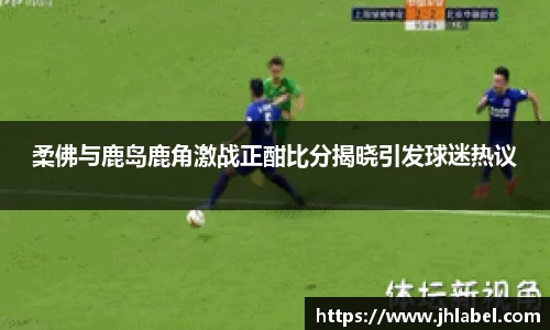 柔佛与鹿岛鹿角激战正酣比分揭晓引发球迷热议